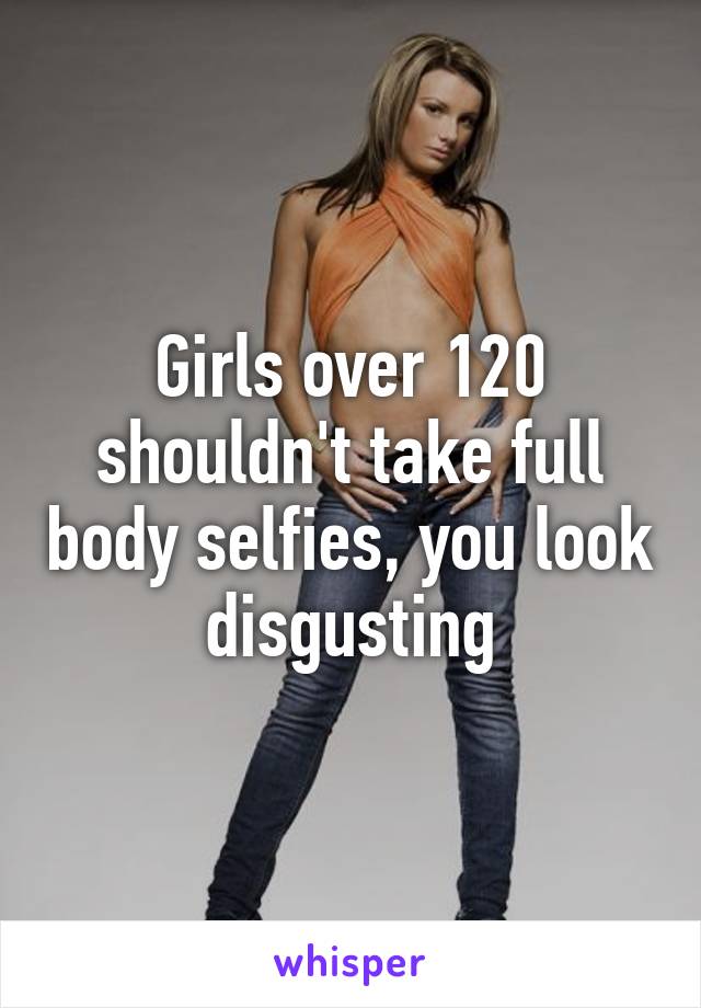 Girls over 120 shouldn't take full body selfies, you look disgusting