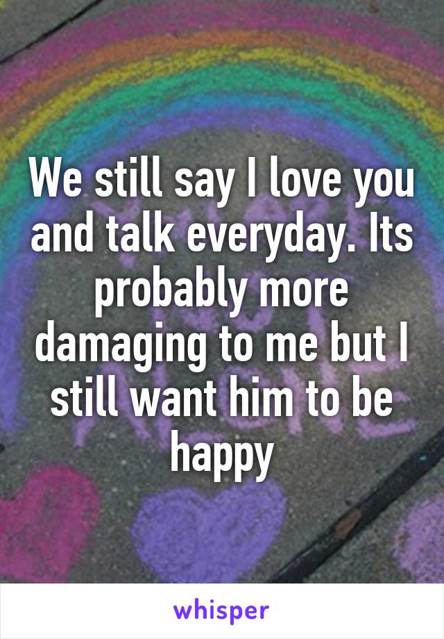 We still say I love you and talk everyday. Its probably more damaging to me but I still want him to be happy