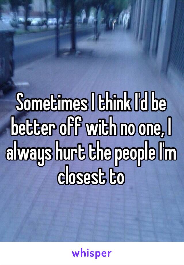 Sometimes I think I'd be better off with no one, I always hurt the people I'm closest to