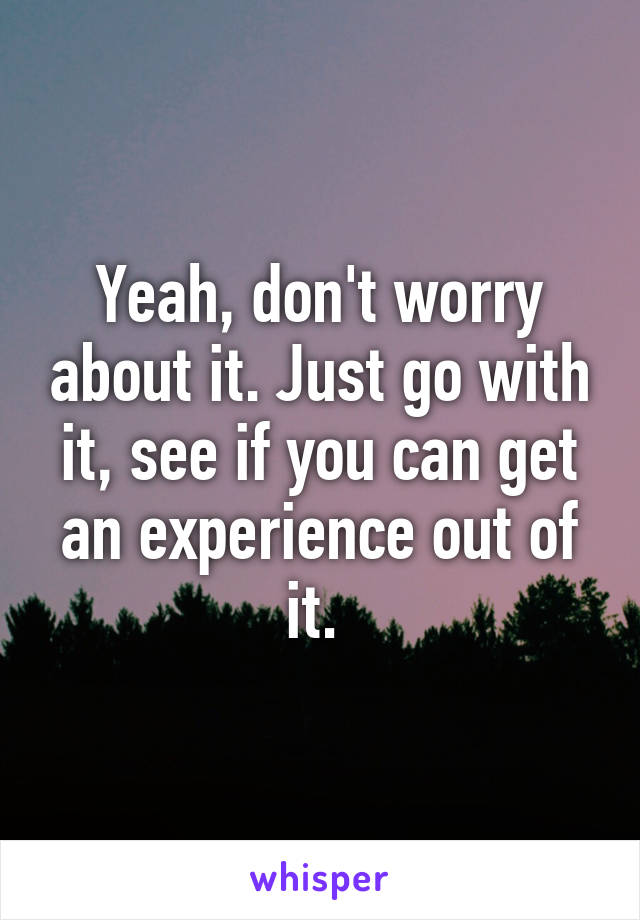 Yeah, don't worry about it. Just go with it, see if you can get an experience out of it. 