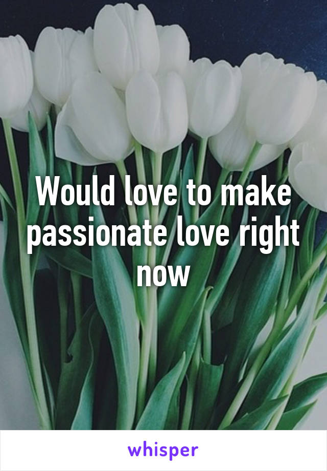 Would love to make passionate love right now