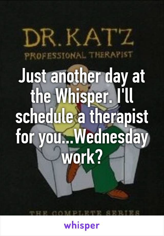 Just another day at the Whisper. I'll schedule a therapist for you...Wednesday work?