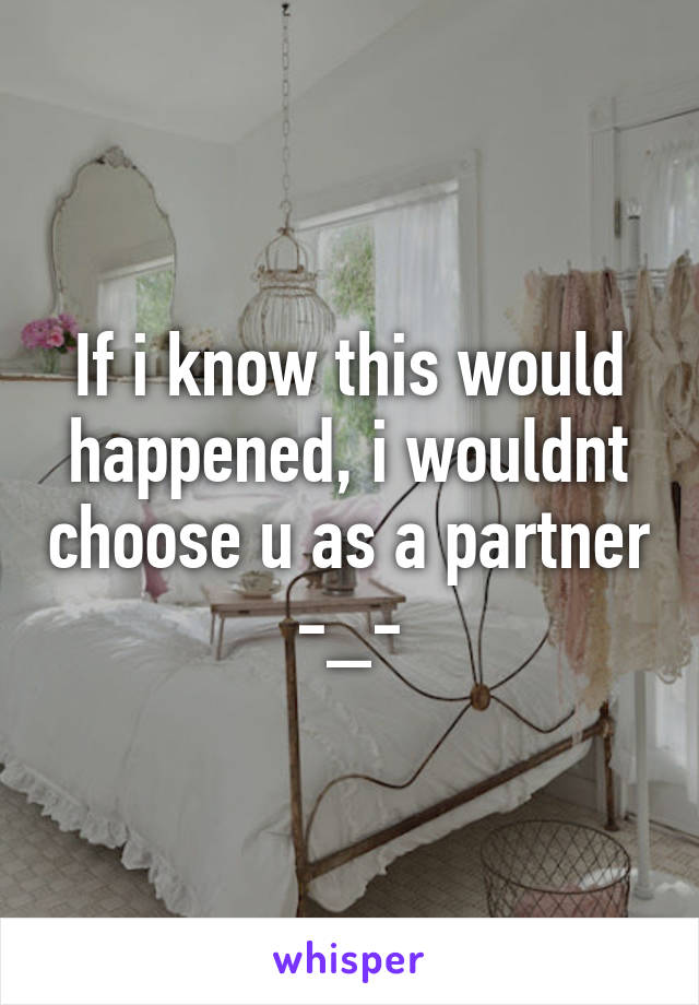 If i know this would happened, i wouldnt choose u as a partner -_-