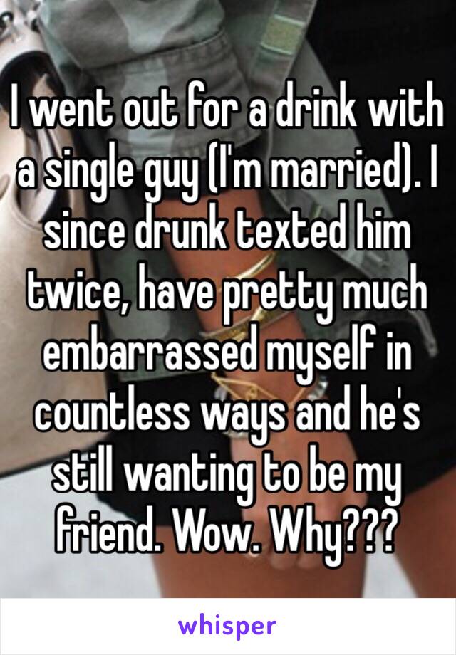 I went out for a drink with a single guy (I'm married). I since drunk texted him twice, have pretty much embarrassed myself in countless ways and he's still wanting to be my friend. Wow. Why???