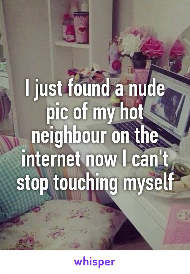 I just found a nude pic of my hot neighbour on the internet now I can't stop touching myself