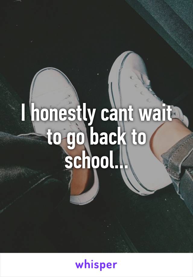 I honestly cant wait to go back to school...