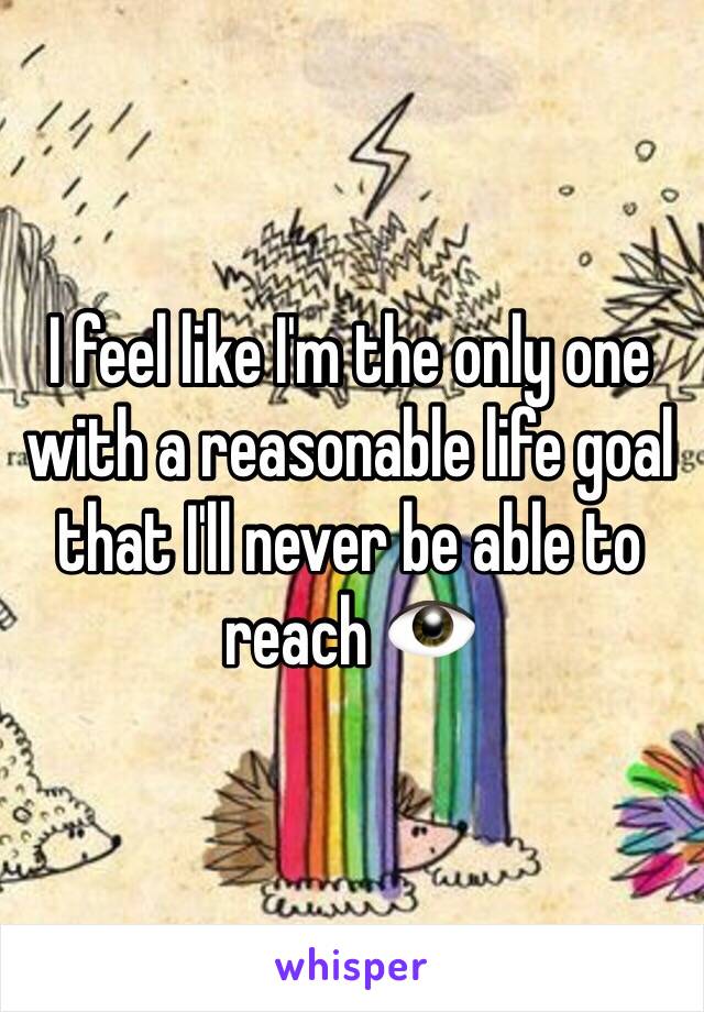 I feel like I'm the only one with a reasonable life goal that I'll never be able to reach 👁