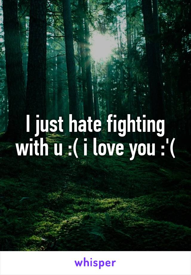 I just hate fighting with u :( i love you :'(