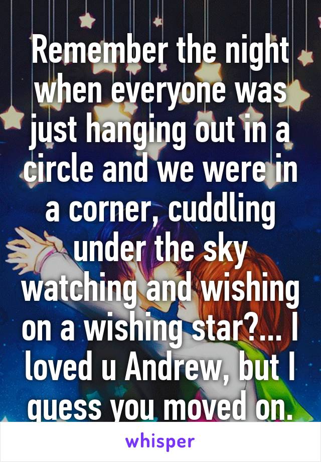 Remember the night when everyone was just hanging out in a circle and we were in a corner, cuddling under the sky watching and wishing on a wishing star?... I loved u Andrew, but I guess you moved on.