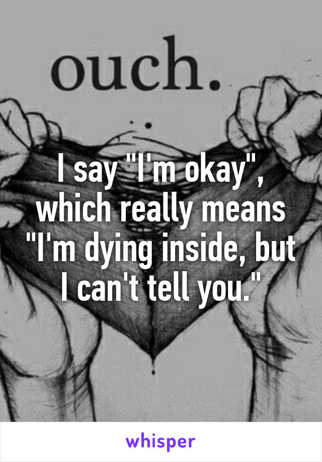 I say "I'm okay", which really means "I'm dying inside, but I can't tell you."