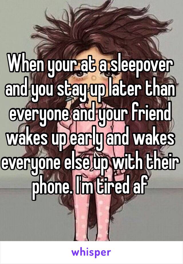 When your at a sleepover and you stay up later than everyone and your friend wakes up early and wakes everyone else up with their phone. I'm tired af