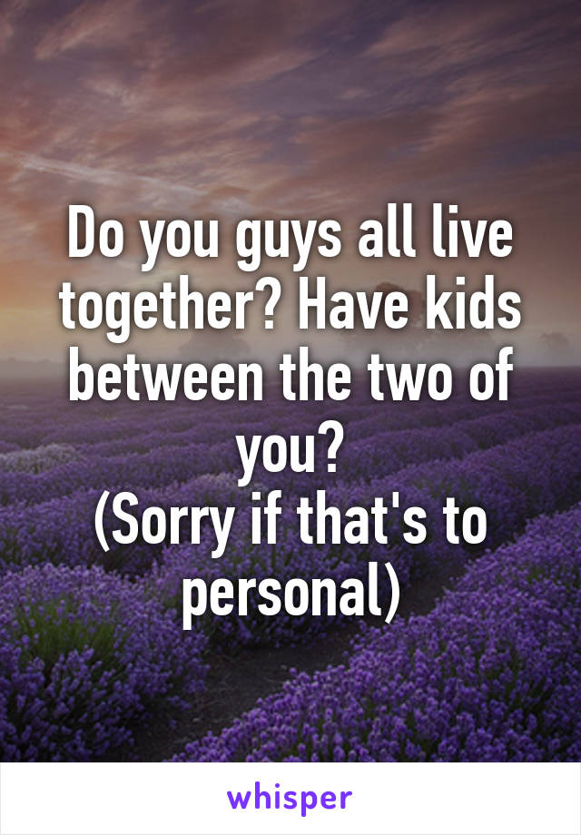 Do you guys all live together? Have kids between the two of you?
(Sorry if that's to personal)