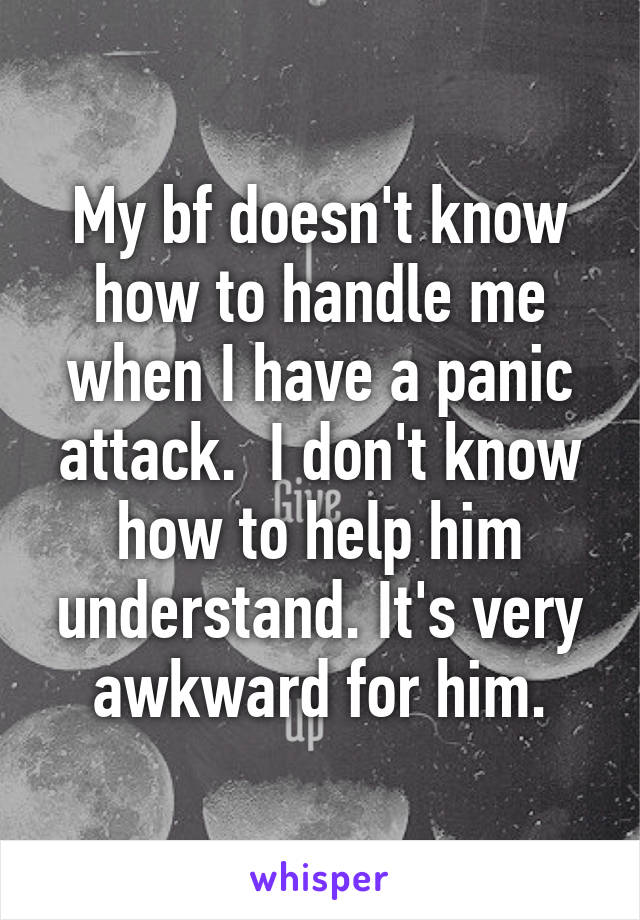 My bf doesn't know how to handle me when I have a panic attack.  I don't know how to help him understand. It's very awkward for him.