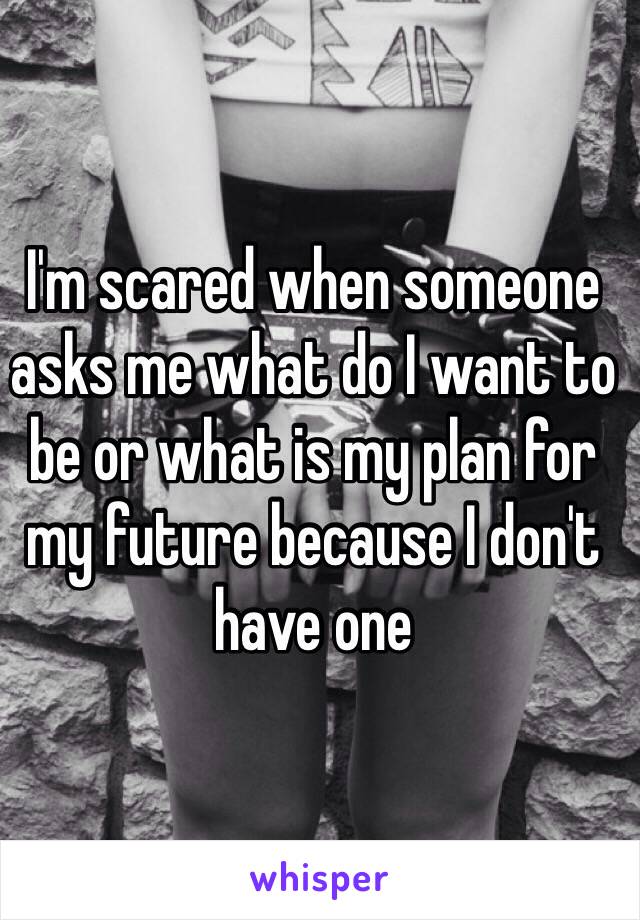 I'm scared when someone asks me what do I want to be or what is my plan for my future because I don't have one 