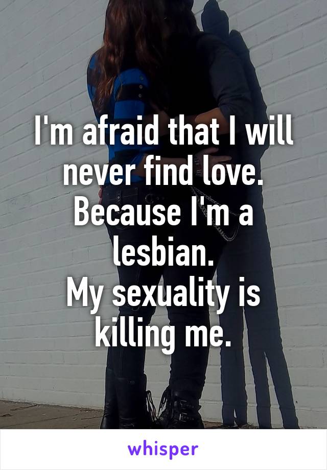 I'm afraid that I will never find love.
Because I'm a lesbian.
My sexuality is killing me.