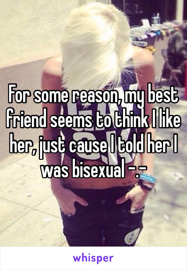 For some reason, my best friend seems to think I like her, just cause I told her I was bisexual -.-