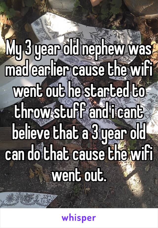 My 3 year old nephew was mad earlier cause the wifi went out he started to throw stuff and i cant believe that a 3 year old can do that cause the wifi went out.