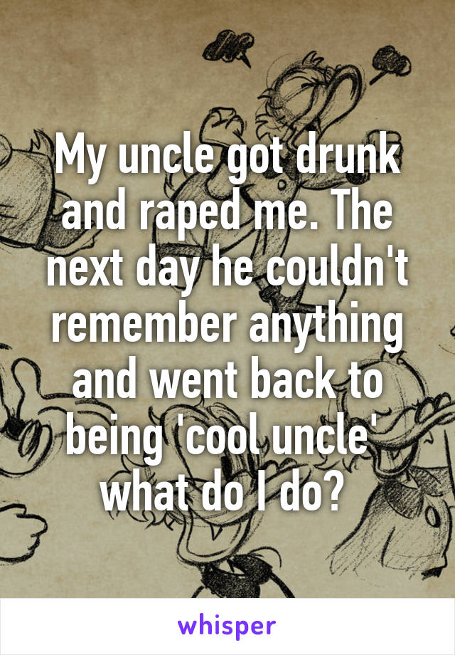 My uncle got drunk and raped me. The next day he couldn't remember anything and went back to being 'cool uncle' 
what do I do? 