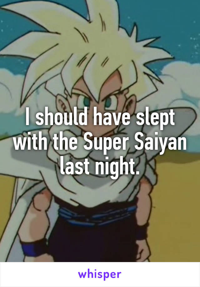 I should have slept with the Super Saiyan last night.