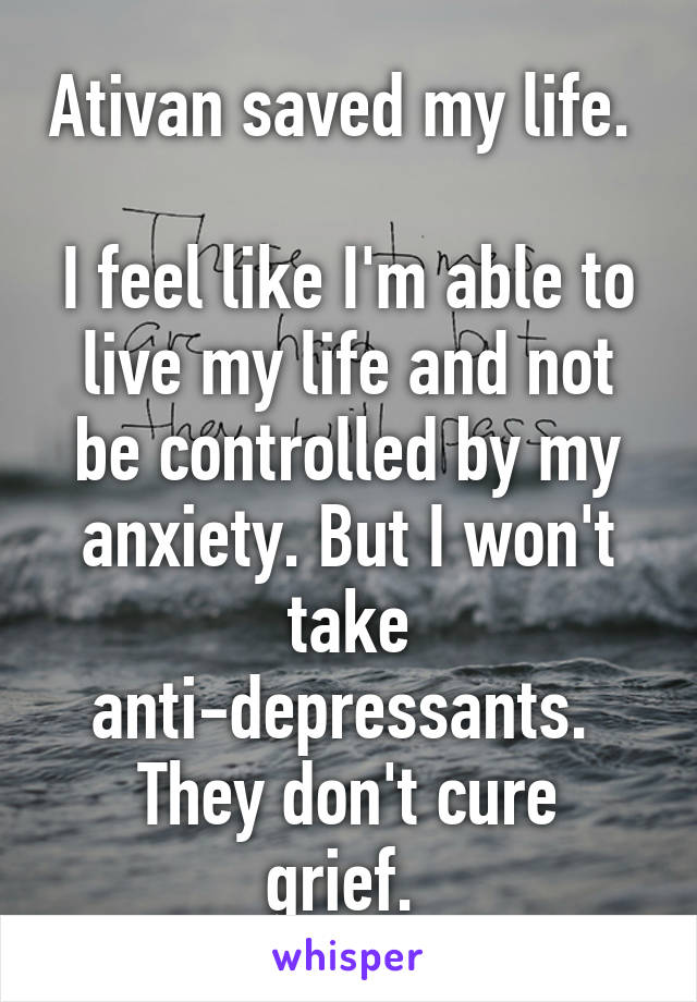 Ativan saved my life. 

I feel like I'm able to live my life and not be controlled by my anxiety. But I won't take anti-depressants. 
They don't cure grief. 