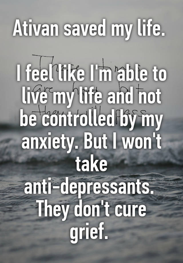 Ativan saved my life. 

I feel like I'm able to live my life and not be controlled by my anxiety. But I won't take anti-depressants. 
They don't cure grief. 