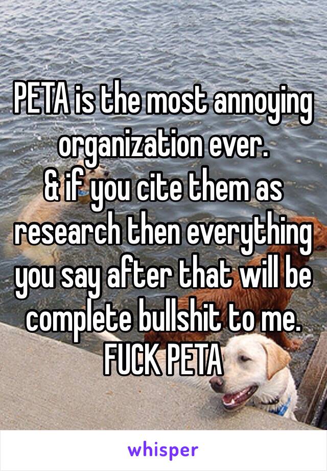 PETA is the most annoying organization ever.
& if you cite them as research then everything you say after that will be complete bullshit to me. 
FUCK PETA