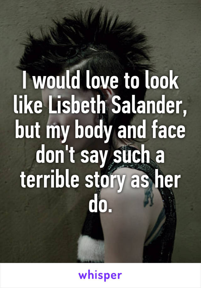 I would love to look like Lisbeth Salander, but my body and face don't say such a terrible story as her do.