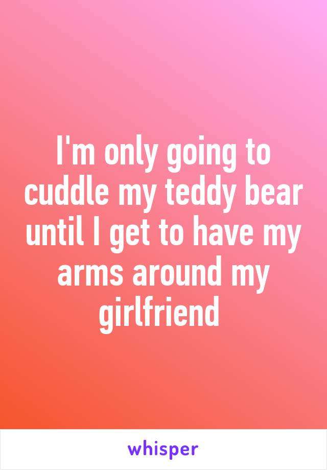 I'm only going to cuddle my teddy bear until I get to have my arms around my girlfriend 