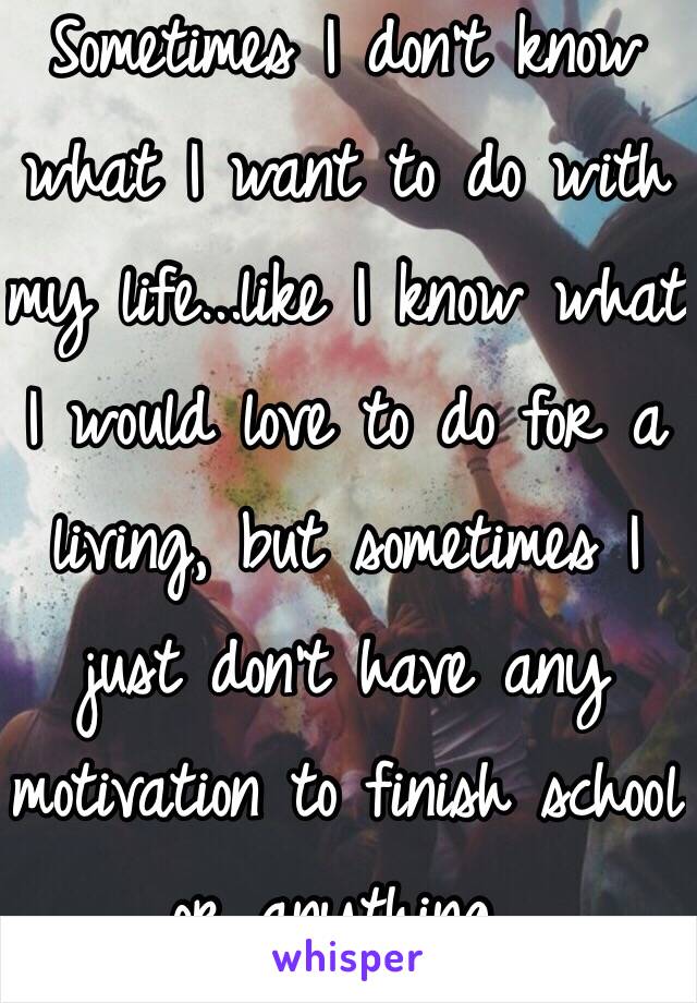 Sometimes I don't know what I want to do with my life...like I know what I would love to do for a living, but sometimes I just don't have any motivation to finish school or anything..