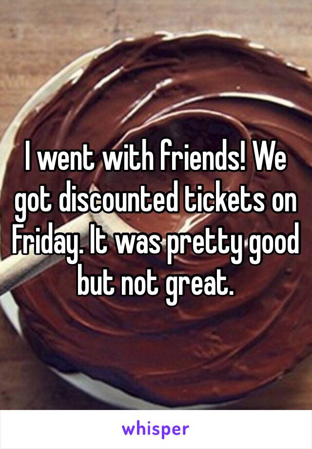 I went with friends! We got discounted tickets on Friday. It was pretty good but not great. 