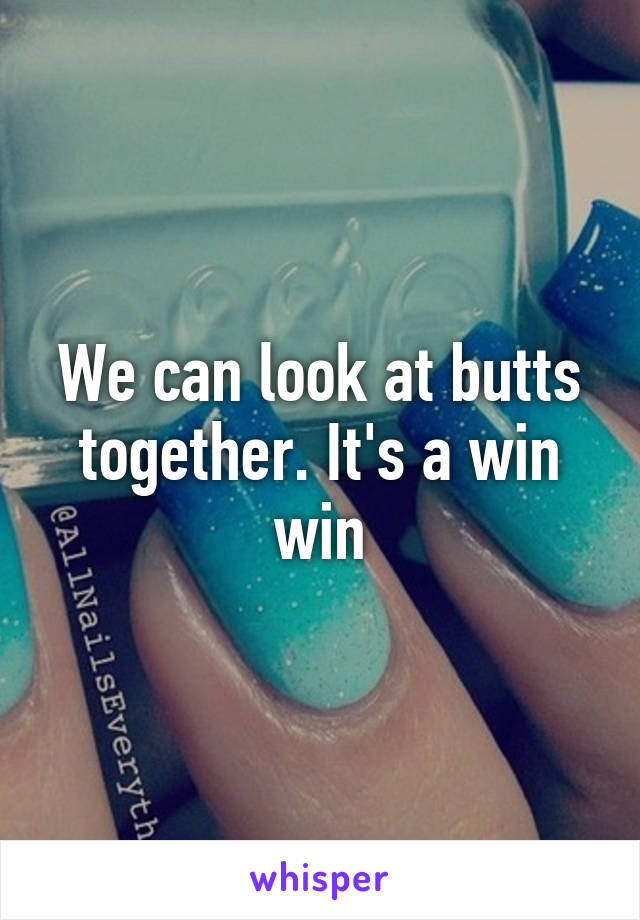 We can look at butts together. It's a win win