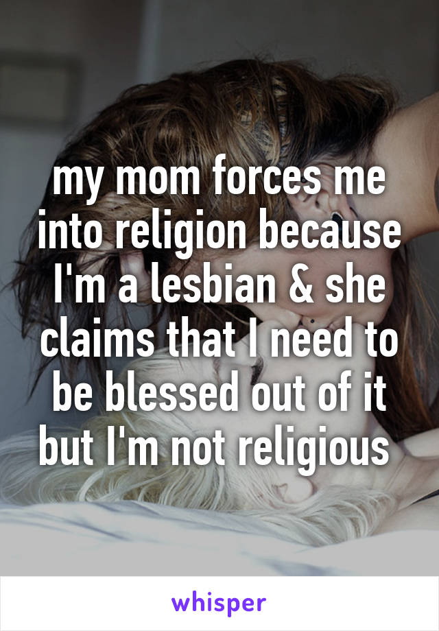 my mom forces me into religion because I'm a lesbian & she claims that I need to be blessed out of it but I'm not religious 