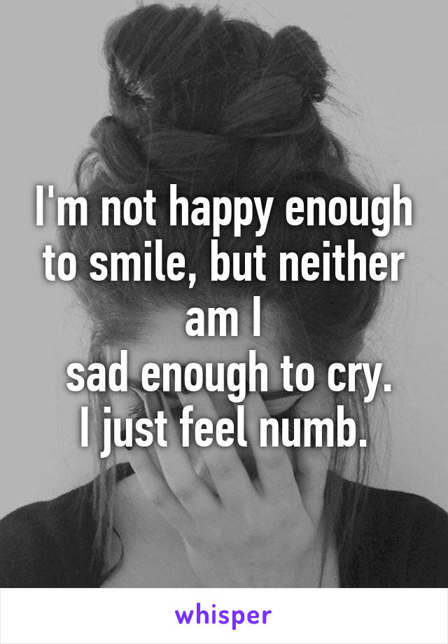 I'm not happy enough to smile, but neither am I
 sad enough to cry.
I just feel numb.