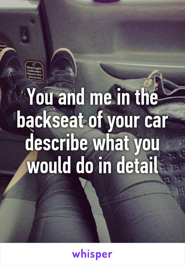 You and me in the backseat of your car describe what you would do in detail