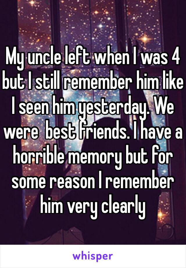 My uncle left when I was 4 but I still remember him like I seen him yesterday. We were  best friends. I have a horrible memory but for some reason I remember him very clearly 