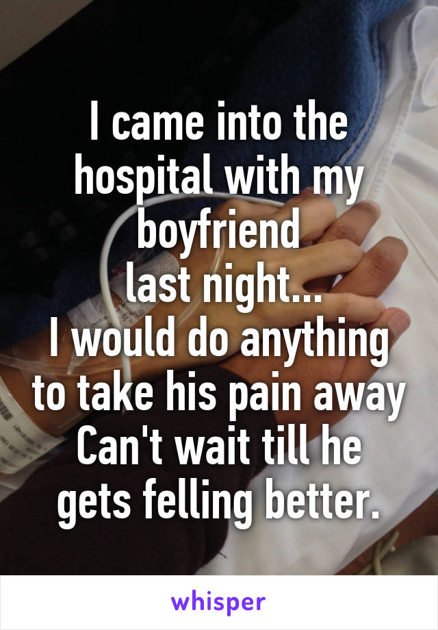 I came into the hospital with my boyfriend
 last night...
I would do anything to take his pain away
Can't wait till he gets felling better.