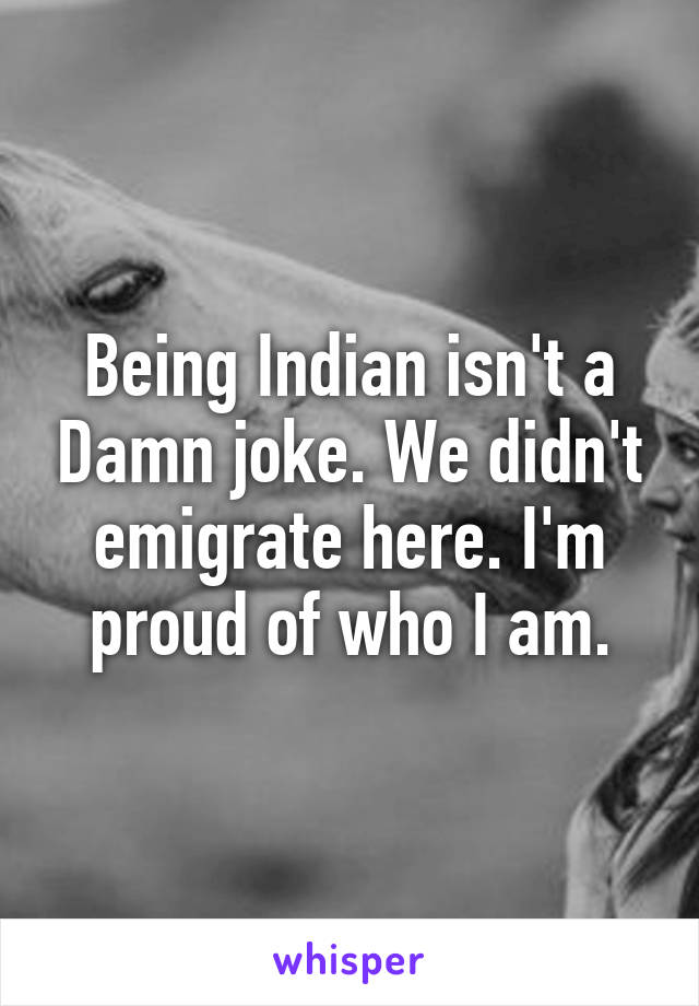 Being Indian isn't a Damn joke. We didn't emigrate here. I'm proud of who I am.