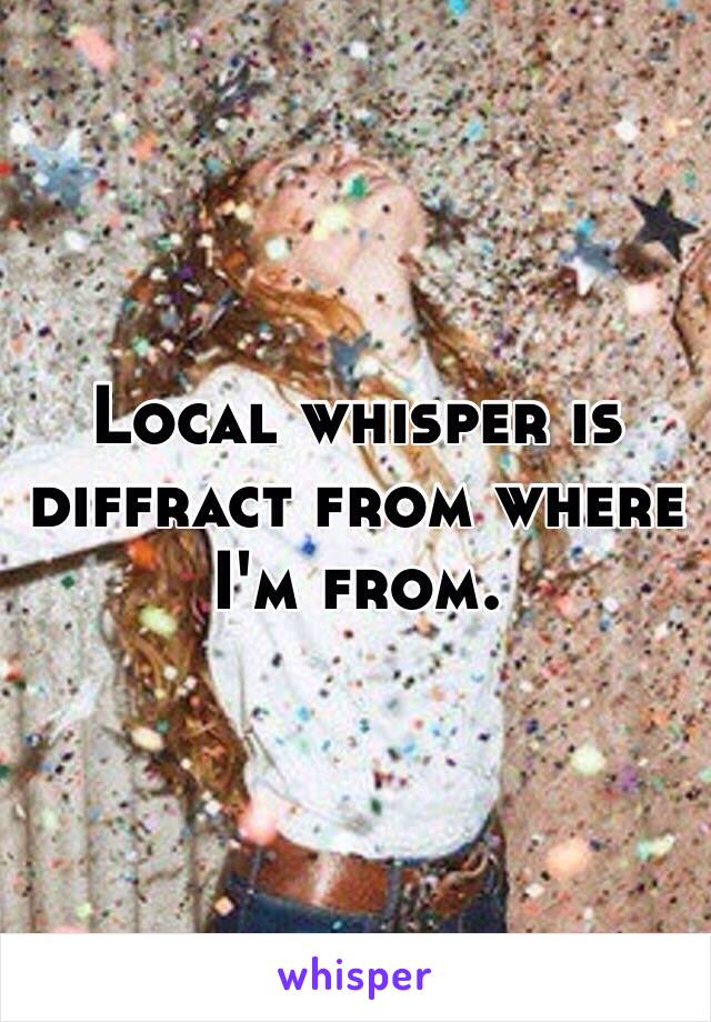 Local whisper is diffract from where I'm from.