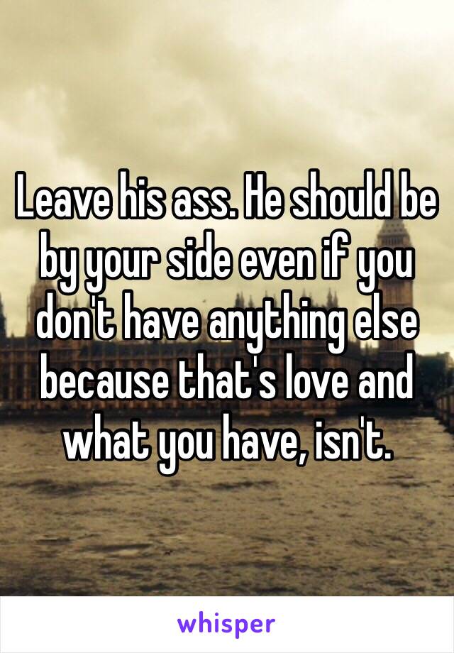 Leave his ass. He should be by your side even if you don't have anything else because that's love and what you have, isn't. 