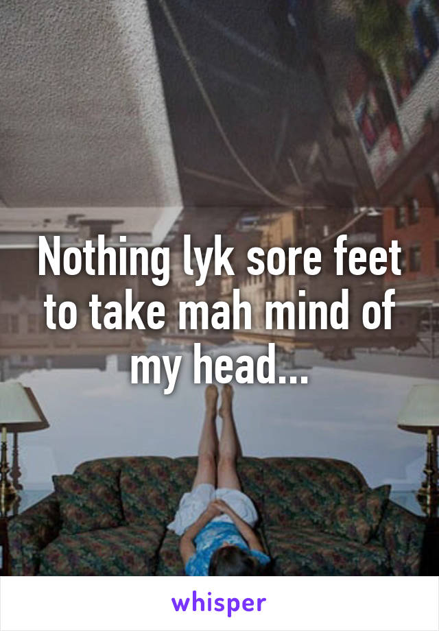 Nothing lyk sore feet to take mah mind of my head...