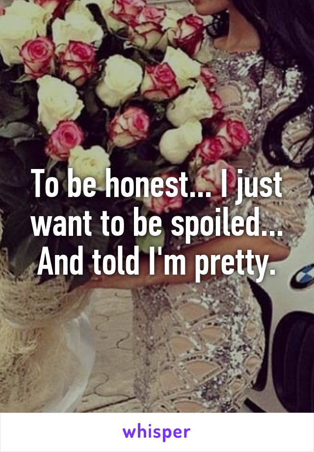 To be honest... I just want to be spoiled... And told I'm pretty.