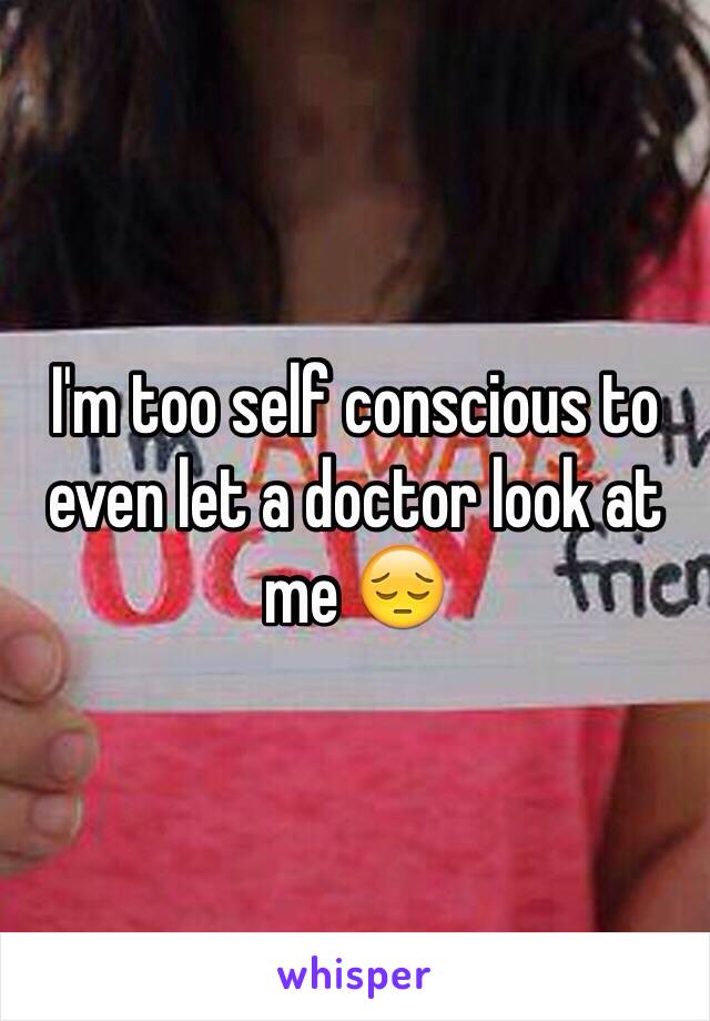 I'm too self conscious to even let a doctor look at me 😔