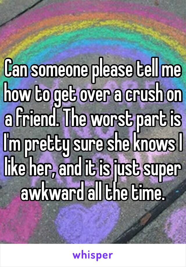 Can someone please tell me how to get over a crush on a friend. The worst part is I'm pretty sure she knows I like her, and it is just super awkward all the time. 