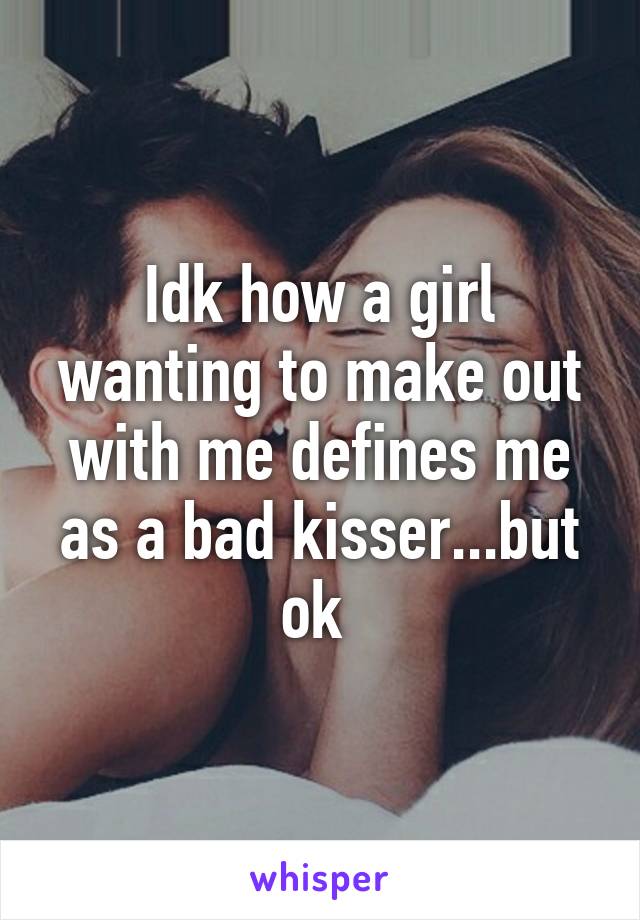 Idk how a girl wanting to make out with me defines me as a bad kisser...but ok 