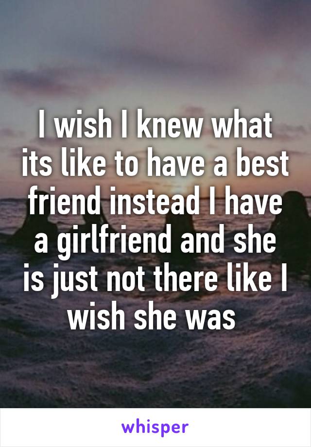 I wish I knew what its like to have a best friend instead I have a girlfriend and she is just not there like I wish she was 