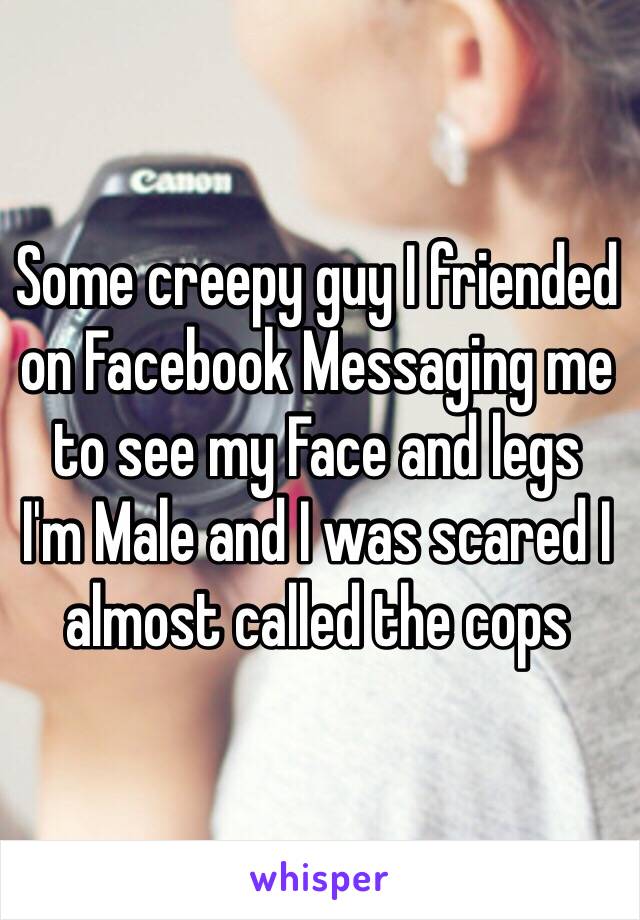 Some creepy guy I friended on Facebook Messaging me to see my Face and legs 
I'm Male and I was scared I almost called the cops 