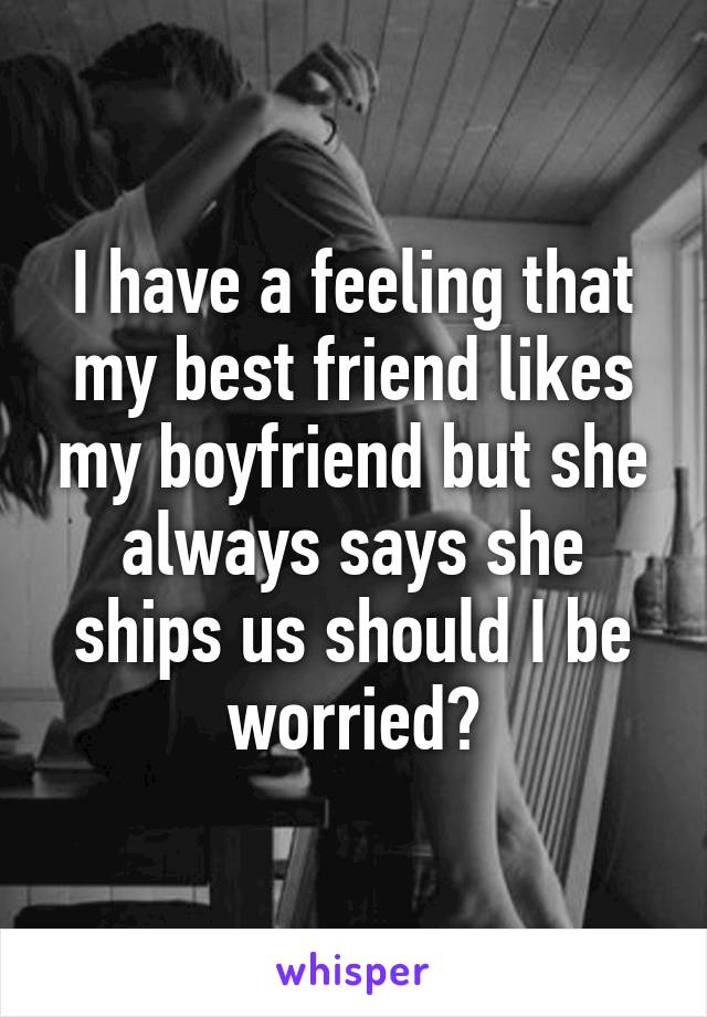 I have a feeling that my best friend likes my boyfriend but she always says she ships us should I be worried?