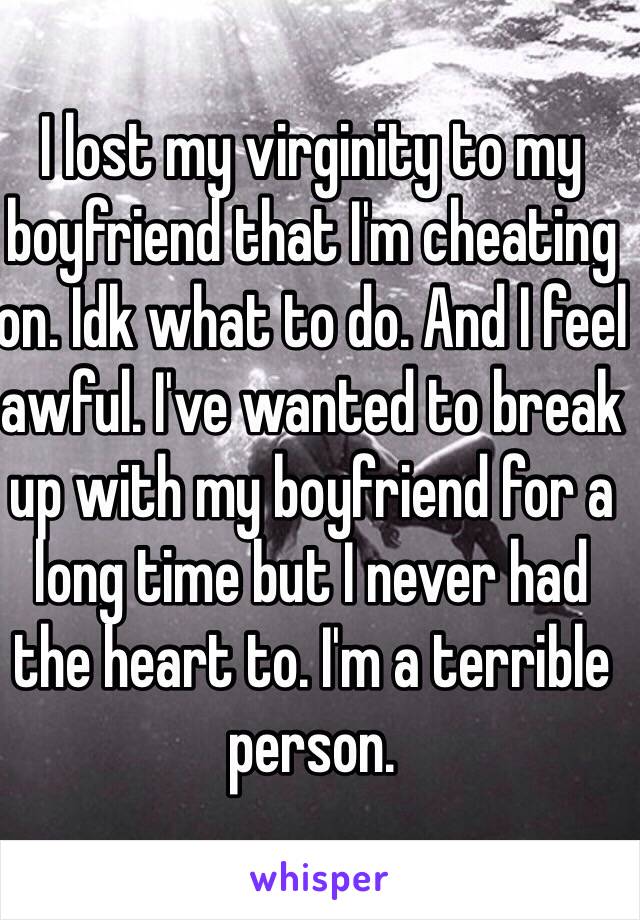 I lost my virginity to my boyfriend that I'm cheating on. Idk what to do. And I feel awful. I've wanted to break up with my boyfriend for a long time but I never had the heart to. I'm a terrible person.