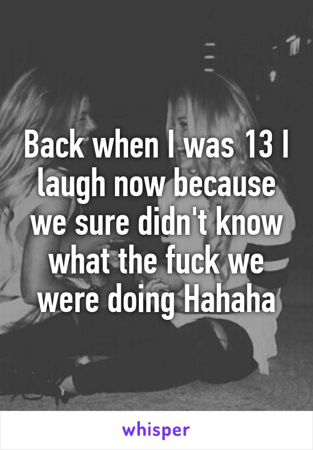 Back when I was 13 I laugh now because we sure didn't know what the fuck we were doing Hahaha