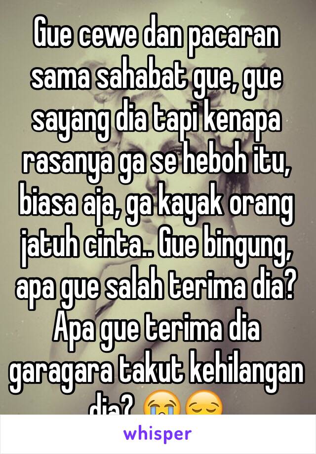 Gue cewe dan pacaran sama sahabat gue, gue sayang dia tapi kenapa rasanya ga se heboh itu, biasa aja, ga kayak orang jatuh cinta.. Gue bingung, apa gue salah terima dia? Apa gue terima dia garagara takut kehilangan dia? 😭😪